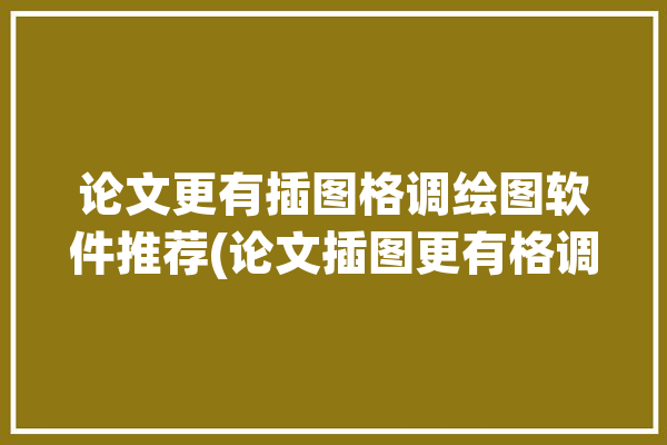 论文更有插图格调绘图软件推荐(论文插图更有格调软件)「论文插图用什么软件画」