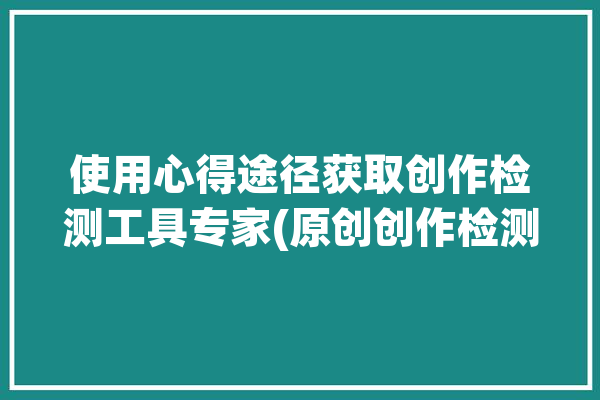 使用心得途径获取创作检测工具专家(原创创作检测工具工具检测)