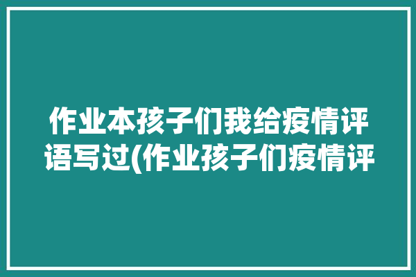 作业本孩子们我给疫情评语写过(作业孩子们疫情评语我给)「疫情中怎样给孩子写评语」