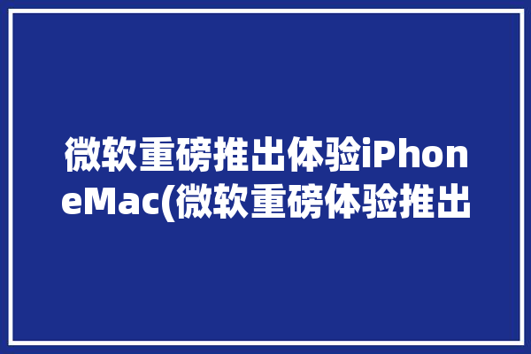 微软重磅推出体验iPhoneMac(微软重磅体验推出设备)「微软体验与设备」