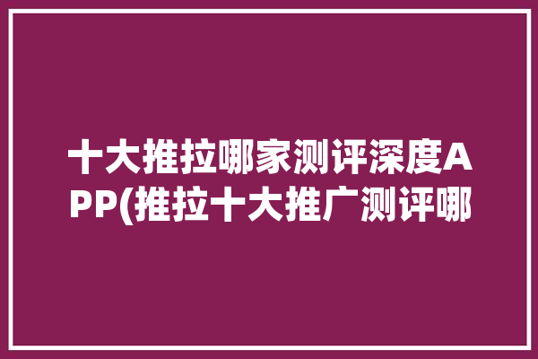 十大推拉哪家测评深度APP(推拉十大推广测评哪家)「推拉知乎」