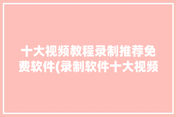 十大视频教程录制推荐免费软件(录制软件十大视频教程免费)「录制视频软件免费的」