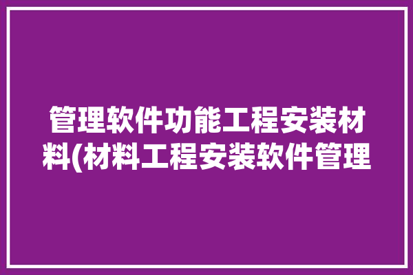 管理软件功能工程安装材料(材料工程安装软件管理库存)「工程材料管理软件什么意思」