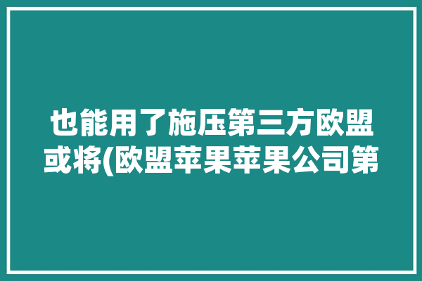 也能用了施压第三方欧盟或将(欧盟苹果苹果公司第三方开放)「欧盟 苹果」