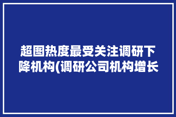 超图热度最受关注调研下降机构(调研公司机构增长超图)「超图软件 调研」