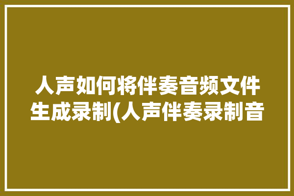 人声如何将伴奏音频文件生成录制(人声伴奏录制音频文件如何将)