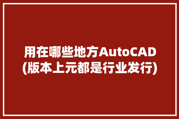 用在哪些地方AutoCAD(版本上元都是行业发行)「autocad应用在哪些行业」