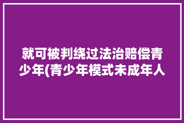 就可被判绕过法治赔偿青少年(青少年模式未成年人新华社原告)「如何绕过未成年保护」