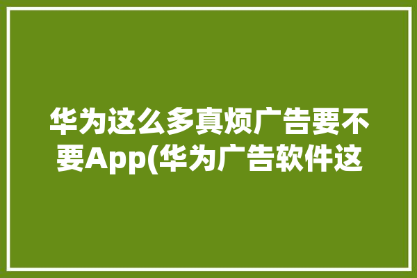 华为这么多真烦广告要不要App(华为广告软件这么多用户)