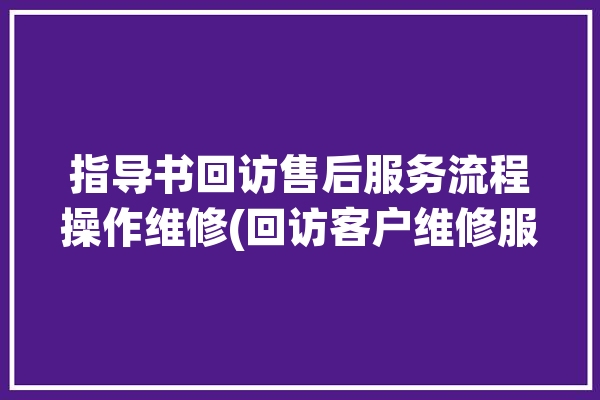 指导书回访售后服务流程操作维修(回访客户维修服务流程)「售后服务回访方案」