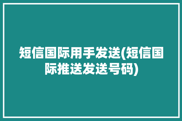 短信国际用手发送(短信国际推送发送号码)「国际短信发送平台」