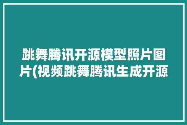 跳舞腾讯开源模型照片图片(视频跳舞腾讯生成开源)「腾讯的舞蹈」