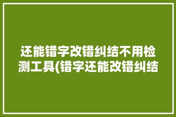 还能错字改错纠结不用检测工具(错字还能改错纠结修改)「可以改错字的软件」