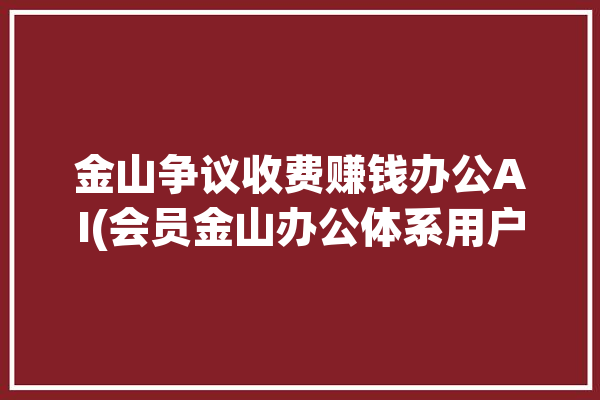 金山争议收费赚钱办公AI(会员金山办公体系用户)「金山办公怎么了」