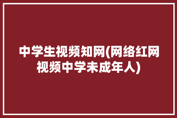 中学生视频知网(网络红网视频中学未成年人)