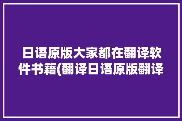 日语原版大家都在翻译软件书籍(翻译日语原版翻译软件大家都在)