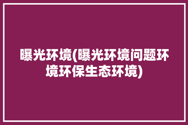 曝光环境(曝光环境问题环境环保生态环境)「曝光条件主要包括哪些内容」