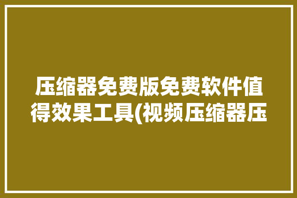 压缩器免费版免费软件值得效果工具(视频压缩器压缩软件免费软件免费版)