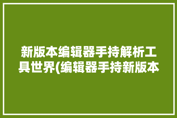 新版本编辑器手持解析工具世界(编辑器手持新版本工具解析)「手持式编辑器怎么用」