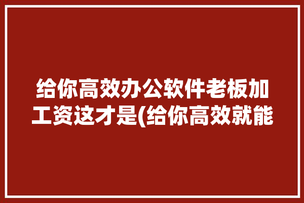 给你高效办公软件老板加工资这才是(给你高效就能办公软件老板)