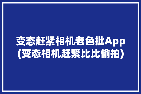 变态赶紧相机老色批App(变态相机赶紧比比偷拍)