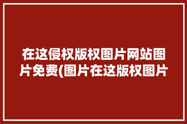 在这侵权版权图片网站图片免费(图片在这版权图片网站侵权)「图片版权的网站」