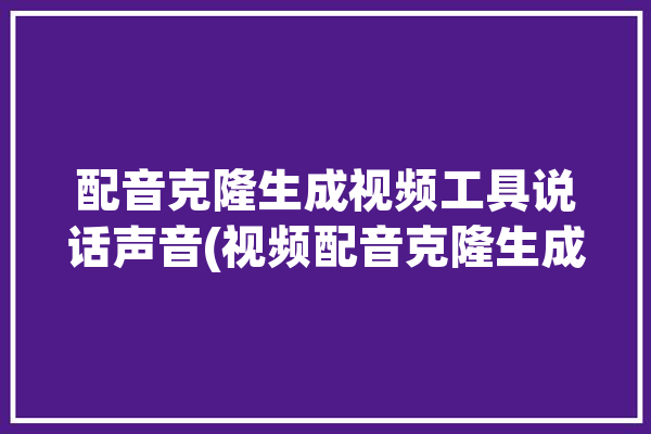 配音克隆生成视频工具说话声音(视频配音克隆生成视频工具)「克隆人声音的软件」