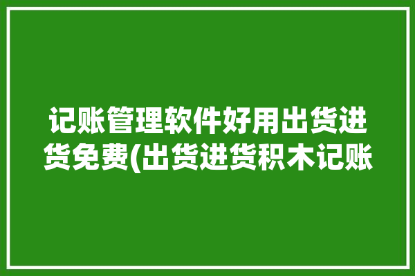 记账管理软件好用出货进货免费(出货进货积木记账库存)「进货出货记账软件app」