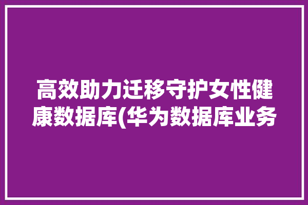 高效助力迁移守护女性健康数据库(华为数据库业务迁移能力)「华为 健康 数据 平台」