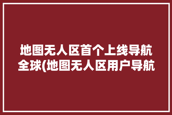 地图无人区首个上线导航全球(地图无人区用户导航首个)「无人区卫星导航」