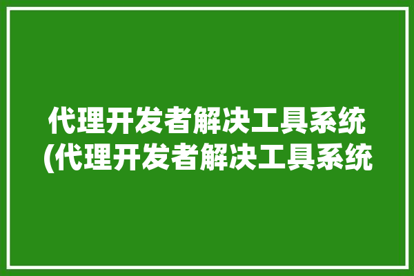 代理开发者解决工具系统(代理开发者解决工具系统)「开发代理服务器」