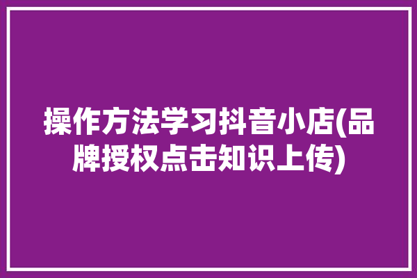 操作方法学习抖音小店(品牌授权点击知识上传)「抖音小店品牌授权书怎么上传」