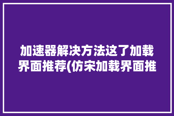 加速器解决方法这了加载界面推荐(仿宋加载界面推荐游戏)「仿真加速器支持后仿吗」