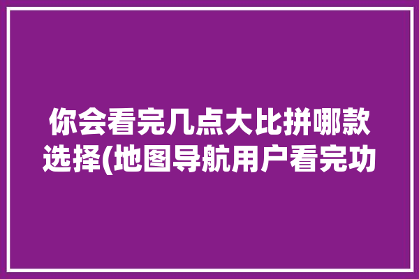 你会看完几点大比拼哪款选择(地图导航用户看完功能)「地图导航哪个准确」