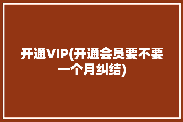 开通VIP(开通会员要不要一个月纠结)