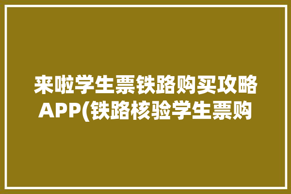 来啦学生票铁路购买攻略APP(铁路核验学生票购买来啦)「铁路学生票怎么核验」