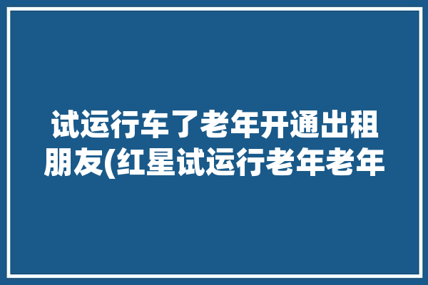 试运行车了老年开通出租朋友(红星试运行老年老年人开通)