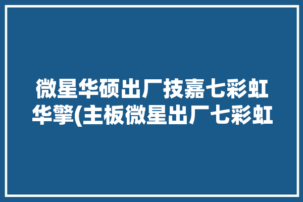 微星华硕出厂技嘉七彩虹华擎(主板微星出厂七彩虹华硕)「华硕 技嘉 微星 七彩虹」