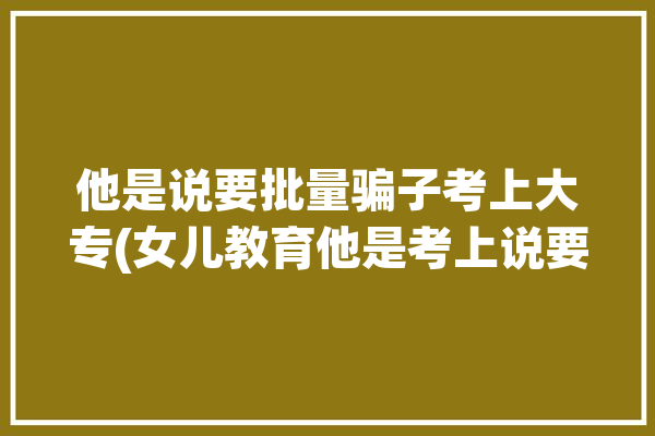 他是说要批量骗子考上大专(女儿教育他是考上说要)