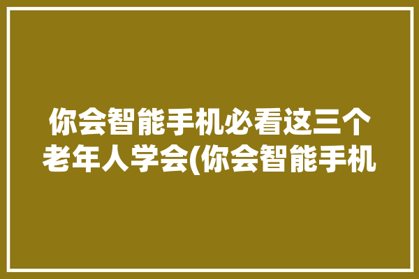 你会智能手机必看这三个老年人学会(你会智能手机必看这三个所示)