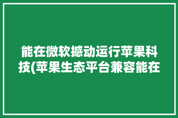 能在微软撼动运行苹果科技(苹果生态平台兼容能在)「微软 ion」