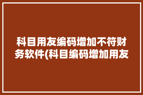 科目用友编码增加不符财务软件(科目编码增加用友规则)「用友增加科目编码长度」