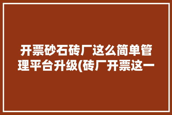 开票砂石砖厂这么简单管理平台升级(砖厂开票这一砂石管理平台)