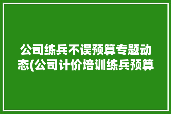 公司练兵不误预算专题动态(公司计价培训练兵预算)