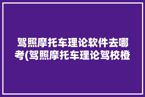 驾照摩托车理论软件去哪考(驾照摩托车理论驾校橙子)「摩托车驾照理论考试app」