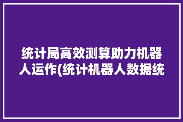 统计局高效测算助力机器人运作(统计机器人数据统计局测算)「统计人数的机器」