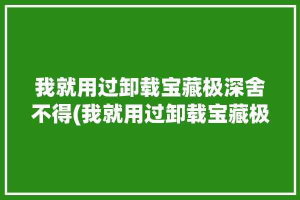 我就用过卸载宝藏极深舍不得(我就用过卸载宝藏极深)