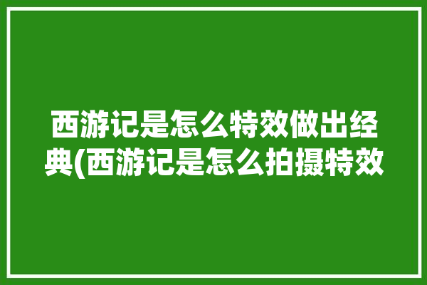 西游记是怎么特效做出经典(西游记是怎么拍摄特效剧组)「西游记里的特效怎么拍的」