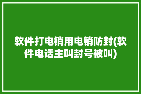 软件打电销用电销防封(软件电话主叫封号被叫)「电销软件防止封号」