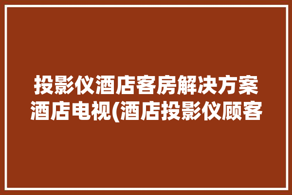 投影仪酒店客房解决方案酒店电视(酒店投影仪顾客酒店客房解决方案)